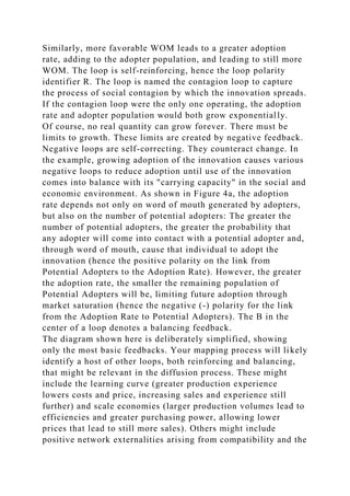 Similarly, more favorable WOM leads to a greater adoption
rate, adding to the adopter population, and leading to still more
WOM. The loop is self-reinforcing, hence the loop polarity
identifier R. The loop is named the contagion loop to capture
the process of social contagion by which the innovation spreads.
If the contagion loop were the only one operating, the adoption
rate and adopter population would both grow exponentially.
Of course, no real quantity can grow forever. There must be
limits to growth. These limits are created by negative feedback.
Negative loops are self-correcting. They counteract change. In
the example, growing adoption of the innovation causes various
negative loops to reduce adoption until use of the innovation
comes into balance with its "carrying capacity" in the social and
economic environment. As shown in Figure 4a, the adoption
rate depends not only on word of mouth generated by adopters,
but also on the number of potential adopters: The greater the
number of potential adopters, the greater the probability that
any adopter will come into contact with a potential adopter and,
through word of mouth, cause that individual to adopt the
innovation (hence the positive polarity on the link from
Potential Adopters to the Adoption Rate). However, the greater
the adoption rate, the smaller the remaining population of
Potential Adopters will be, limiting future adoption through
market saturation (hence the negative (-) polarity for the link
from the Adoption Rate to Potential Adopters). The B in the
center of a loop denotes a balancing feedback.
The diagram shown here is deliberately simplified, showing
only the most basic feedbacks. Your mapping process will likely
identify a host of other loops, both reinforcing and balancing,
that might be relevant in the diffusion process. These might
include the learning curve (greater production experience
lowers costs and price, increasing sales and experience still
further) and scale economies (larger production volumes lead to
efficiencies and greater purchasing power, allowing lower
prices that lead to still more sales). Others might include
positive network externalities arising from compatibility and the
 