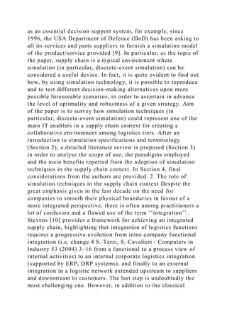 as an essential decision support system, for example, since
1996, the USA Department of Defence (DoD) has been asking to
all its services and parts suppliers to furnish a simulation model
of the product/service provided [9]. In particular, as the topic of
the paper, supply chain is a typical environment where
simulation (in particular, discrete-event simulation) can be
considered a useful device. In fact, it is quite evident to find out
how, by using simulation technology, it is possible to reproduce
and to test different decision-making alternatives upon more
possible foreseeable scenarios, in order to ascertain in advance
the level of optimality and robustness of a given strategy. Aim
of the paper is to survey how simulation techniques (in
particular, discrete-event simulation) could represent one of the
main IT enablers in a supply chain context for creating a
collaborative environment among logistics tiers. After an
introduction to simulation specifications and terminology
(Section 2), a detailed literature review is proposed (Section 3)
in order to analyse the scope of use, the paradigms employed
and the main benefits reported from the adoption of simulation
techniques in the supply chain context. In Section 4, final
considerations from the authors are provided. 2. The role of
simulation techniques in the supply chain context Despite the
great emphasis given in the last decade on the need for
companies to smooth their physical boundaries in favour of a
more integrated perspective, there is often among practitioners a
lot of confusion and a flawed use of the term ‘‘integration’’.
Stevens [10] provides a framework for achieving an integrated
supply chain, highlighting that integration of logistics functions
requires a progressive evolution from intra-company functional
integration (i.e. change 4 S. Terzi, S. Cavalieri / Computers in
Industry 53 (2004) 3–16 from a functional to a process view of
internal activities) to an internal corporate logistics integration
(supported by ERP, DRP systems), and finally to an external
integration in a logistic network extended upstream to suppliers
and downstream to customers. The last step is undoubtedly the
most challenging one. However, in addition to the classical
 