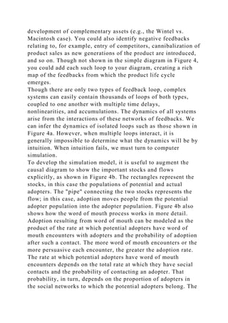 development of complementary assets (e.g., the Wintel vs.
Macintosh case). You could also identify negative feedbacks
relating to, for example, entry of competitors, cannibalization of
product sales as new generations of the product are introduced,
and so on. Though not shown in the simple diagram in Figure 4,
you could add each such loop to your diagram, creating a rich
map of the feedbacks from which the product life cycle
emerges.
Though there are only two types of feedback loop, complex
systems can easily contain thousands of loops of both types,
coupled to one another with multiple time delays,
nonlinearities, and accumulations. The dynamics of all systems
arise from the interactions of these networks of feedbacks. We
can infer the dynamics of isolated loops such as those shown in
Figure 4a. However, when multiple loops interact, it is
generally impossible to determine what the dynamics will be by
intuition. When intuition fails, we must turn to computer
simulation.
To develop the simulation model, it is useful to augment the
causal diagram to show the important stocks and flows
explicitly, as shown in Figure 4b. The rectangles represent the
stocks, in this case the populations of potential and actual
adopters. The "pipe" connecting the two stocks represents the
flow; in this case, adoption moves people from the potential
adopter population into the adopter population. Figure 4b also
shows how the word of mouth process works in more detail.
Adoption resulting from word of mouth can be modeled as the
product of the rate at which potential adopters have word of
mouth encounters with adopters and the probability of adoption
after such a contact. The more word of mouth encounters or the
more persuasive each encounter, the greater the adoption rate.
The rate at which potential adopters have word of mouth
encounters depends on the total rate at which they have social
contacts and the probability of contacting an adopter. That
probability, in turn, depends on the proportion of adopters in
the social networks to which the potential adopters belong. The
 