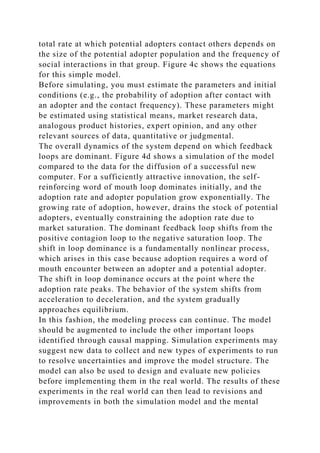 total rate at which potential adopters contact others depends on
the size of the potential adopter population and the frequency of
social interactions in that group. Figure 4c shows the equations
for this simple model.
Before simulating, you must estimate the parameters and initial
conditions (e.g., the probability of adoption after contact with
an adopter and the contact frequency). These parameters might
be estimated using statistical means, market research data,
analogous product histories, expert opinion, and any other
relevant sources of data, quantitative or judgmental.
The overall dynamics of the system depend on which feedback
loops are dominant. Figure 4d shows a simulation of the model
compared to the data for the diffusion of a successful new
computer. For a sufficiently attractive innovation, the self-
reinforcing word of mouth loop dominates initially, and the
adoption rate and adopter population grow exponentially. The
growing rate of adoption, however, drains the stock of potential
adopters, eventually constraining the adoption rate due to
market saturation. The dominant feedback loop shifts from the
positive contagion loop to the negative saturation loop. The
shift in loop dominance is a fundamentally nonlinear process,
which arises in this case because adoption requires a word of
mouth encounter between an adopter and a potential adopter.
The shift in loop dominance occurs at the point where the
adoption rate peaks. The behavior of the system shifts from
acceleration to deceleration, and the system gradually
approaches equilibrium.
In this fashion, the modeling process can continue. The model
should be augmented to include the other important loops
identified through causal mapping. Simulation experiments may
suggest new data to collect and new types of experiments to run
to resolve uncertainties and improve the model structure. The
model can also be used to design and evaluate new policies
before implementing them in the real world. The results of these
experiments in the real world can then lead to revisions and
improvements in both the simulation model and the mental
 