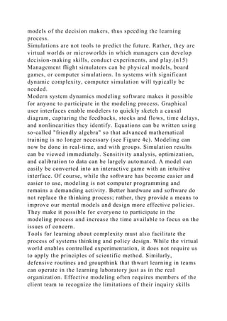 models of the decision makers, thus speeding the learning
process.
Simulations are not tools to predict the future. Rather, they are
virtual worlds or microworlds in which managers can develop
decision-making skills, conduct experiments, and play.(n15)
Management flight simulators can be physical models, board
games, or computer simulations. In systems with significant
dynamic complexity, computer simulation will typically be
needed.
Modern system dynamics modeling software makes it possible
for anyone to participate in the modeling process. Graphical
user interfaces enable modelers to quickly sketch a causal
diagram, capturing the feedbacks, stocks and flows, time delays,
and nonlinearities they identify. Equations can be written using
so-called "friendly algebra" so that advanced mathematical
training is no longer necessary (see Figure 4c). Modeling can
now be done in real-time, and with groups. Simulation results
can be viewed immediately. Sensitivity analysis, optimization,
and calibration to data can be largely automated. A model can
easily be converted into an interactive game with an intuitive
interface. Of course, while the software has become easier and
easier to use, modeling is not computer programming and
remains a demanding activity. Better hardware and software do
not replace the thinking process; rather, they provide a means to
improve our mental models and design more effective policies.
They make it possible for everyone to participate in the
modeling process and increase the time available to focus on the
issues of concern.
Tools for learning about complexity must also facilitate the
process of systems thinking and policy design. While the virtual
world enables controlled experimentation, it does not require us
to apply the principles of scientific method. Similarly,
defensive routines and groupthink that thwart learning in teams
can operate in the learning laboratory just as in the real
organization. Effective modeling often requires members of the
client team to recognize the limitations of their inquiry skills
 