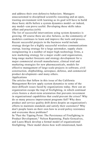 and address their own defensive behaviors. Managers
unaccustomed to disciplined scientific reasoning and an open,
trusting environment with learning as its goal will have to build
these basic skills before a system dynamics model--or indeed,
any model--can prove useful. Developing these skills takes
effort and practice.(n16)
The list of successful interventions using system dynamics is
growing. Of course there are also failures, as the community of
modelers continues to learn and improve the tools and process.
Recent successful projects in the business world include
strategy design for a highly successful wireless communications
startup, leasing strategy for a large automaker, supply chain
reengineering in a number of major high-technology firms, a
new marketing strategy for a major credit card organization,
long-range market forecasts and strategy development for a
major commercial aircraft manufacturer, clinical trial and
marketing strategies for new pharmaceuticals, models for
effective management of large-scale projects in software, civil
construction, shipbuilding, aerospace, defense, and commercial
product development--and many others.
Applications
The articles that follow in this issue of the California
Management Review apply system dynamics to some of the
most difficult issues faced by organizations today. How can an
organization escape the trap of firefighting, in which continual
crisis fosters a short-term orientation that prevents investment
in organizational capabilities that could prevent the crises? Why
do so many process improvement programs fail? Why does
product and service quality drift down despite an organization's
efforts to maintain standards and satisfy their customers? Why
don't people learn on their own how to avoid policy resistance
and overcome these problems?
In "Past the Tipping Point: The Persistence of Firefighting in
Product Development," Nelson Repenning, Paulo Goncalves,
and Laura Black develop a formal model of organizational
firefighting. Their model shows how well-intentioned, hard-
 