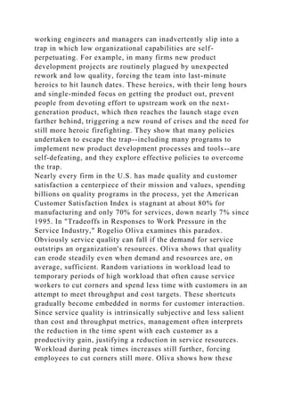 working engineers and managers can inadvertently slip into a
trap in which low organizational capabilities are self-
perpetuating. For example, in many firms new product
development projects are routinely plagued by unexpected
rework and low quality, forcing the team into last-minute
heroics to hit launch dates. These heroics, with their long hours
and single-minded focus on getting the product out, prevent
people from devoting effort to upstream work on the next-
generation product, which then reaches the launch stage even
farther behind, triggering a new round of crises and the need for
still more heroic firefighting. They show that many policies
undertaken to escape the trap--including many programs to
implement new product development processes and tools--are
self-defeating, and they explore effective policies to overcome
the trap.
Nearly every firm in the U.S. has made quality and customer
satisfaction a centerpiece of their mission and values, spending
billions on quality programs in the process, yet the American
Customer Satisfaction Index is stagnant at about 80% for
manufacturing and only 70% for services, down nearly 7% since
1995. In "Tradeoffs in Responses to Work Pressure in the
Service Industry," Rogelio Oliva examines this paradox.
Obviously service quality can fall if the demand for service
outstrips an organization's resources. Oliva shows that quality
can erode steadily even when demand and resources are, on
average, sufficient. Random variations in workload lead to
temporary periods of high workload that often cause service
workers to cut corners and spend less time with customers in an
attempt to meet throughput and cost targets. These shortcuts
gradually become embedded in norms for customer interaction.
Since service quality is intrinsically subjective and less salient
than cost and throughput metrics, management often interprets
the reduction in the time spent with each customer as a
productivity gain, justifying a reduction in service resources.
Workload during peak times increases still further, forcing
employees to cut corners still more. Oliva shows how these
 