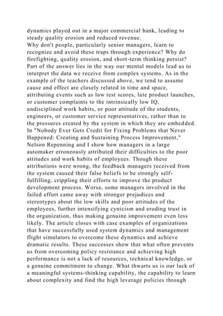 dynamics played out in a major commercial bank, leading to
steady quality erosion and reduced revenue.
Why don't people, particularly senior managers, learn to
recognize and avoid these traps through experience? Why do
firefighting, quality erosion, and short-term thinking persist?
Part of the answer lies in the way our mental models lead us to
interpret the data we receive from complex systems. As in the
example of the teachers discussed above, we tend to assume
cause and effect are closely related in time and space,
attributing events such as low test scores, late product launches,
or customer complaints to the intrinsically low IQ,
undisciplined work habits, or poor attitude of the students,
engineers, or customer service representatives, rather than to
the pressures created by the system in which they are embedded.
In "Nobody Ever Gets Credit for Fixing Problems that Never
Happened: Creating and Sustaining Process Improvement,"
Nelson Repenning and I show how managers in a large
automaker erroneously attributed their difficulties to the poor
attitudes and work habits of employees. Though these
attributions were wrong, the feedback managers received from
the system caused their false beliefs to be strongly self-
fulfilling, crippling their efforts to improve the product
development process. Worse, some managers involved in the
failed effort came away with stronger prejudices and
stereotypes about the low skills and poor attitudes of the
employees, further intensifying cynicism and eroding trust in
the organization, thus making genuine improvement even less
likely. The article closes with case examples of organizations
that have successfully used system dynamics and management
flight simulators to overcome these dynamics and achieve
dramatic results. These successes show that what often prevents
us from overcoming policy resistance and achieving high
performance is not a lack of resources, technical knowledge, or
a genuine commitment to change. What thwarts us is our lack of
a meaningful systems-thinking capability, the capability to learn
about complexity and find the high leverage policies through
 