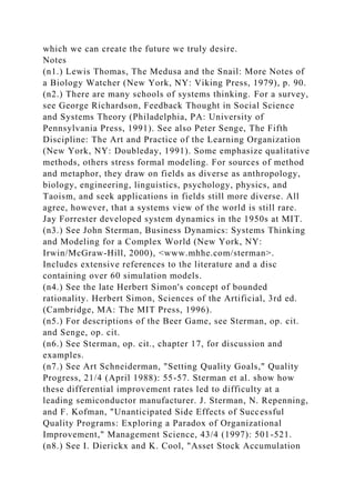 which we can create the future we truly desire.
Notes
(n1.) Lewis Thomas, The Medusa and the Snail: More Notes of
a Biology Watcher (New York, NY: Viking Press, 1979), p. 90.
(n2.) There are many schools of systems thinking. For a survey,
see George Richardson, Feedback Thought in Social Science
and Systems Theory (Philadelphia, PA: University of
Pennsylvania Press, 1991). See also Peter Senge, The Fifth
Discipline: The Art and Practice of the Learning Organization
(New York, NY: Doubleday, 1991). Some emphasize qualitative
methods, others stress formal modeling. For sources of method
and metaphor, they draw on fields as diverse as anthropology,
biology, engineering, linguistics, psychology, physics, and
Taoism, and seek applications in fields still more diverse. All
agree, however, that a systems view of the world is still rare.
Jay Forrester developed system dynamics in the 1950s at MIT.
(n3.) See John Sterman, Business Dynamics: Systems Thinking
and Modeling for a Complex World (New York, NY:
Irwin/McGraw-Hill, 2000), <www.mhhe.com/sterman>.
Includes extensive references to the literature and a disc
containing over 60 simulation models.
(n4.) See the late Herbert Simon's concept of bounded
rationality. Herbert Simon, Sciences of the Artificial, 3rd ed.
(Cambridge, MA: The MIT Press, 1996).
(n5.) For descriptions of the Beer Game, see Sterman, op. cit.
and Senge, op. cit.
(n6.) See Sterman, op. cit., chapter 17, for discussion and
examples.
(n7.) See Art Schneiderman, "Setting Quality Goals," Quality
Progress, 21/4 (April 1988): 55-57. Sterman et al. show how
these differential improvement rates led to difficulty at a
leading semiconductor manufacturer. J. Sterman, N. Repenning,
and F. Kofman, "Unanticipated Side Effects of Successful
Quality Programs: Exploring a Paradox of Organizational
Improvement," Management Science, 43/4 (1997): 501-521.
(n8.) See I. Dierickx and K. Cool, "Asset Stock Accumulation
 