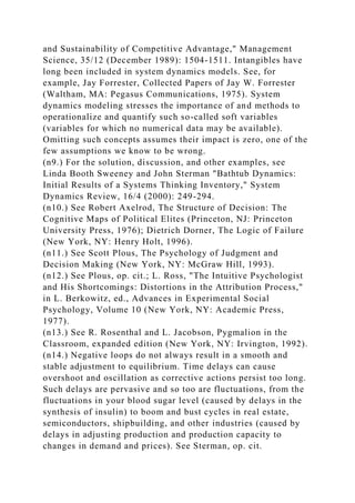 and Sustainability of Competitive Advantage," Management
Science, 35/12 (December 1989): 1504-1511. Intangibles have
long been included in system dynamics models. See, for
example, Jay Forrester, Collected Papers of Jay W. Forrester
(Waltham, MA: Pegasus Communications, 1975). System
dynamics modeling stresses the importance of and methods to
operationalize and quantify such so-called soft variables
(variables for which no numerical data may be available).
Omitting such concepts assumes their impact is zero, one of the
few assumptions we know to be wrong.
(n9.) For the solution, discussion, and other examples, see
Linda Booth Sweeney and John Sterman "Bathtub Dynamics:
Initial Results of a Systems Thinking Inventory," System
Dynamics Review, 16/4 (2000): 249-294.
(n10.) See Robert Axelrod, The Structure of Decision: The
Cognitive Maps of Political Elites (Princeton, NJ: Princeton
University Press, 1976); Dietrich Dorner, The Logic of Failure
(New York, NY: Henry Holt, 1996).
(n11.) See Scott Plous, The Psychology of Judgment and
Decision Making (New York, NY: McGraw Hill, 1993).
(n12.) See Plous, op. cit.; L. Ross, "The Intuitive Psychologist
and His Shortcomings: Distortions in the Attribution Process,"
in L. Berkowitz, ed., Advances in Experimental Social
Psychology, Volume 10 (New York, NY: Academic Press,
1977).
(n13.) See R. Rosenthal and L. Jacobson, Pygmalion in the
Classroom, expanded edition (New York, NY: Irvington, 1992).
(n14.) Negative loops do not always result in a smooth and
stable adjustment to equilibrium. Time delays can cause
overshoot and oscillation as corrective actions persist too long.
Such delays are pervasive and so too are fluctuations, from the
fluctuations in your blood sugar level (caused by delays in the
synthesis of insulin) to boom and bust cycles in real estate,
semiconductors, shipbuilding, and other industries (caused by
delays in adjusting production and production capacity to
changes in demand and prices). See Sterman, op. cit.
 