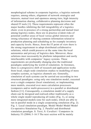 morphological scheme in corporate logistics, a logistics network
requires, among others, alignment of network strategies and
interests, mutual trust and openness among tiers, high intensity
of information sharing, collaborative planning decisions and
shared IT tools [1]. These requirements represent often the
major hurdles inhibiting the full integrability of a logistics
chain: even in presence of a strong partnership and mutual trust
among logistics nodes, there are in practice evident risks of
potential conflict areas of local versus global interests and
strong reluctance of sharing common information related to
production planning and scheduling as for example inventory
and capacity levels. Hence, from the IT point of view there is
the strong requirement to adopt distributed collaborative
solutions, which could preserve at the same time the local
autonomies and privacy of logistics data. Moreover, these
solutions must necessarily be platform independent and easily
interfaceable with companies’ legacy systems. These
requirements are profoundly changing also the traditional
paradigms underlying the world of simulation. In literature,
there is a progressive shift of research and application works
from local, single node simulation studies to modelling of more
complex systems, as logistics channels are. Generally,
simulation of such systems can be carried out according to two
structural paradigms: using only one simulation model, executed
over a single computer (local simulation), or implementing
more models, executed over more calculation processors
(computers and/or multi-processors) in a parallel or distributed
fashion [11]. Consequently, a simulation model of a supply
chain can be designed and realised either traditionally as a
whole single model reproducing all nodes (Fig. 1), or using
more integrated models (one for each node), which are able to
run in parallel mode in a single cooperating simulation (Fig. 2).
Fig. 1. Local simulation paradigm. Model Model Model Model
Co-operative Simulation Fig. 2. Parallel and distributed
simulation paradigm. S. Terzi, S. Cavalieri / Computers in
Industry 53 (2004) 3–16 5 The next section will be mainly
 