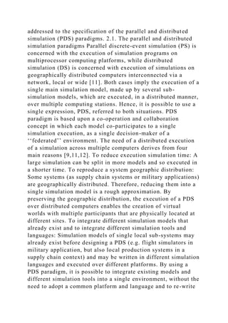 addressed to the specification of the parallel and distributed
simulation (PDS) paradigms. 2.1. The parallel and distributed
simulation paradigms Parallel discrete-event simulation (PS) is
concerned with the execution of simulation programs on
multiprocessor computing platforms, while distributed
simulation (DS) is concerned with execution of simulations on
geographically distributed computers interconnected via a
network, local or wide [11]. Both cases imply the execution of a
single main simulation model, made up by several sub-
simulation models, which are executed, in a distributed manner,
over multiple computing stations. Hence, it is possible to use a
single expression, PDS, referred to both situations. PDS
paradigm is based upon a co-operation and collaboration
concept in which each model co-participates to a single
simulation execution, as a single decision-maker of a
‘‘federated’’ environment. The need of a distributed execution
of a simulation across multiple computers derives from four
main reasons [9,11,12]. To reduce execution simulation time: A
large simulation can be split in more models and so executed in
a shorter time. To reproduce a system geographic distribution:
Some systems (as supply chain systems or military applications)
are geographically distributed. Therefore, reducing them into a
single simulation model is a rough approximation. By
preserving the geographic distribution, the execution of a PDS
over distributed computers enables the creation of virtual
worlds with multiple participants that are physically located at
different sites. To integrate different simulation models that
already exist and to integrate different simulation tools and
languages: Simulation models of single local sub-systems may
already exist before designing a PDS (e.g. flight simulators in
military application, but also local production systems in a
supply chain context) and may be written in different simulation
languages and executed over different platforms. By using a
PDS paradigm, it is possible to integrate existing models and
different simulation tools into a single environment, without the
need to adopt a common platform and language and to re-write
 