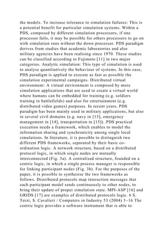the models. To increase tolerance to simulation failures: This is
a potential benefit for particular simulation systems. Within a
PDS, composed by different simulation processors, if one
processor fails, it may be possible for others processors to go on
with simulation runs without the down processor. PDS paradigm
derives from studies that academic laboratories and also
military agencies have been realising since 1970. These studies
can be classified according to Fujimoto [11] in two major
categories. Analytic simulation: This type of simulation is used
to analyse quantitatively the behaviour of systems. In this case,
PDS paradigm is applied to execute as fast as possible the
simulation experimental campaigns. Distributed virtual
environment: A virtual environment is composed by more
simulation applications that are used to create a virtual world
where humans can be embedded for training (e.g. soldiers
training in battlefields) and also for entertainment (e.g.
distributed video games) purposes. In recent years, PDS
paradigm has been mainly used in military applications, but also
in several civil domains (e.g. navy in [13], emergency
management in [14], transportation in [15]). PDS practical
execution needs a framework, which enables to model the
information sharing and synchronicity among single local
simulations. In literature, it is possible to distinguish two
different PDS frameworks, separated by their basic co-
ordination logic. A network structure, based on a distributed
protocol logic, in which single nodes are mutually
interconnected (Fig. 3a). A centralised structure, founded on a
centric logic, in which a single process manager is responsible
for linking participant nodes (Fig. 3b). For the purposes of the
paper, it is possible to synthesise the two frameworks as
follows. Distributed protocols map interaction messages that
each participant model sends continuously to other nodes, to
bring their update of proper simulation state. MPI-ASP [16] and
GRIDS [17] are examples of distributed protocols logic. 6 S.
Terzi, S. Cavalieri / Computers in Industry 53 (2004) 3–16 The
centric logic provides a software instrument that is able to
 