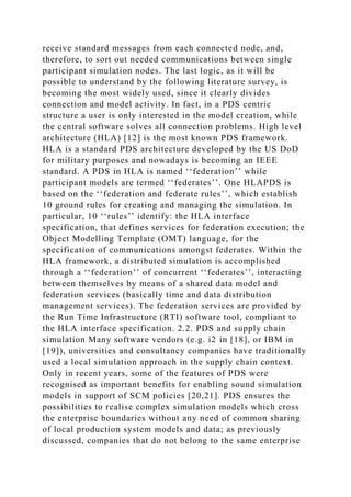 receive standard messages from each connected node, and,
therefore, to sort out needed communications between single
participant simulation nodes. The last logic, as it will be
possible to understand by the following literature survey, is
becoming the most widely used, since it clearly divides
connection and model activity. In fact, in a PDS centric
structure a user is only interested in the model creation, while
the central software solves all connection problems. High level
architecture (HLA) [12] is the most known PDS framework.
HLA is a standard PDS architecture developed by the US DoD
for military purposes and nowadays is becoming an IEEE
standard. A PDS in HLA is named ‘‘federation’’ while
participant models are termed ‘‘federates’’. One HLAPDS is
based on the ‘‘federation and federate rules’’, which establish
10 ground rules for creating and managing the simulation. In
particular, 10 ‘‘rules’’ identify: the HLA interface
specification, that defines services for federation execution; the
Object Modelling Template (OMT) language, for the
specification of communications amongst federates. Within the
HLA framework, a distributed simulation is accomplished
through a ‘‘federation’’ of concurrent ‘‘federates’’, interacting
between themselves by means of a shared data model and
federation services (basically time and data distribution
management services). The federation services are provided by
the Run Time Infrastructure (RTI) software tool, compliant to
the HLA interface specification. 2.2. PDS and supply chain
simulation Many software vendors (e.g. i2 in [18], or IBM in
[19]), universities and consultancy companies have traditionally
used a local simulation approach in the supply chain context.
Only in recent years, some of the features of PDS were
recognised as important benefits for enabling sound simulation
models in support of SCM policies [20,21]. PDS ensures the
possibilities to realise complex simulation models which cross
the enterprise boundaries without any need of common sharing
of local production system models and data; as previously
discussed, companies that do not belong to the same enterprise
 