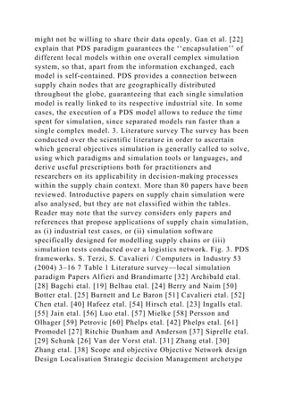 might not be willing to share their data openly. Gan et al. [22]
explain that PDS paradigm guarantees the ‘‘encapsulation’’ of
different local models within one overall complex simulation
system, so that, apart from the information exchanged, each
model is self-contained. PDS provides a connection between
supply chain nodes that are geographically distributed
throughout the globe, guaranteeing that each single simulation
model is really linked to its respective industrial site. In some
cases, the execution of a PDS model allows to reduce the time
spent for simulation, since separated models run faster than a
single complex model. 3. Literature survey The survey has been
conducted over the scientific literature in order to ascertain
which general objectives simulation is generally called to solve,
using which paradigms and simulation tools or languages, and
derive useful prescriptions both for practitioners and
researchers on its applicability in decision-making processes
within the supply chain context. More than 80 papers have been
reviewed. Introductive papers on supply chain simulation were
also analysed, but they are not classified within the tables.
Reader may note that the survey considers only papers and
references that propose applications of supply chain simulation,
as (i) industrial test cases, or (ii) simulation software
specifically designed for modelling supply chains or (iii)
simulation tests conducted over a logistics network. Fig. 3. PDS
frameworks. S. Terzi, S. Cavalieri / Computers in Industry 53
(2004) 3–16 7 Table 1 Literature survey—local simulation
paradigm Papers Alfieri and Brandimarte [32] Archibald etal.
[28] Bagchi etal. [19] Belhau etal. [24] Berry and Naim [50]
Botter etal. [25] Burnett and Le Baron [51] Cavalieri etal. [52]
Chen etal. [40] Hafeez etal. [54] Hirsch etal. [23] Ingalls etal.
[55] Jain etal. [56] Luo etal. [57] Mielke [58] Persson and
Olhager [59] Petrovic [60] Phelps etal. [42] Phelps etal. [61]
Promodel [27] Ritchie Dunham and Anderson [37] Siprelle etal.
[29] Schunk [26] Van der Vorst etal. [31] Zhang etal. [30]
Zhang etal. [38] Scope and objective Objective Network design
Design Localisation Strategic decision Management archetype
 