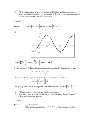 11.    Write two equations to represent a sinusoidal function with one maximum at
       (2,6), the next maximum at (6,6) and a range of [ − 4,6] . One equation must use a
       cosine function and the other a sine function.

(5 marks)

                          π                             π         
Answer:          y = 5 cos ( x − 2 )  + 1 and y = 5 sin  ( x − 1)  + 1
                          2                             2         

12.




          π                3π     
Point A     ,5  ; Point B     ,−3  ; Point C (π,1)
           4               4      

A math teacher, I. M. Right, told the class that the equation for the graph above was:
                                       π 
                       y = −4 cos 2 x +  + 1
                                       4 

 Darcy, the whiz kid, piped up and said the equation should be written as:
                                      π 
                       y = 4 cos 2 x −  + 1
                                      4 
                                                                                 π
 Pat quickly said, “No, no, the equation should be written as: y = 4 cos 2 x −     + 1 .”
                                                                                 2

 a)    Who of the above is/are correct? Justify your answer.
 b)    Lyn said, “I can write an equation for this graph involving the sine function.”
       Write such a possible equation.

 (5 marks)

Answers:        a) all 3 are correct.
                b)One possible equation is y = 4 sin 2 x +1 . Other answers possible.
 