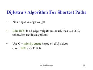 Md. Shafiuzzaman 18
• Non-negative edge weight
• Like BFS: If all edge weights are equal, then use BFS,
otherwise use this algorithm
• Use Q = priority queue keyed on d[v] values
(note: BFS uses FIFO)
Dijkstra’s Algorithm For Shortest Paths
 