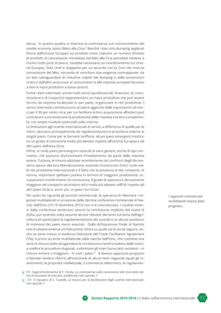 Sintesi Rapporto 2015-2016 | L’Italia nell’economia internazionale 11
denza. In questo quadro si inserisce la controversia sul riconoscimento del
market economy status (Mes) alla Cina.8
Benché i dazi anti-dumping applicati
finora dall’Unione Europea sui prodotti cinesi coprano un numero limitato
di prodotti, la concessione immediata del Mes alla Cina potrebbe mettere a
rischio molti posti di lavoro. Sarebbe necessario un coordinamento tra Unio-
ne Europea, Stati Uniti e Giappone per un accordo con la Cina che rinvii la
concessione del Mes, cercando di conciliare due esigenze contrapposte: da
un lato salvaguardare le industrie colpite dal dumping e dalle sovvenzioni
cinesi e dall’altro assicurare ai consumatori e alle imprese europee l’accesso
a beni e input produttivi a basso prezzo.
Come i beni intermedi, anche molti servizi (professionali, finanziari, di comu-
nicazione e di trasporto) rappresentano un input produttivo che può essere
fornito da imprese localizzate in vari paesi, organizzate in reti produttive. I
servizi intermedi contribuiscono al valore aggiunto delle esportazioni di mer-
ci per il 30 per cento circa, per cui facilitare la loro acquisizione all’estero può
contribuire a incrementare la produttività delle imprese e la loro competitivi-
tà, con ampie ricadute potenziali sulla crescita.
Le limitazioni agli scambi internazionali di servizi, a differenza di quelle per le
merci, derivano principalmente da regolamentazioni e procedure interne ai
singoli paesi. Come per le barriere tariffarie, alcuni paesi emergenti mostra-
no un grado di restrizione molto più elevato rispetto all’Unione Europea e ad
altri paesi dell’area Ocse.
Infine, in molti paesi permangono ostacoli di vario genere, anche di tipo nor-
mativo, che possono disincentivare l’insediamento da parte delle imprese
estere. Tuttavia, le misure adottate recentemente nei confronti degli Ide ten-
dono spesso alla loro liberalizzazione, essendo riconosciuto il loro ruolo nel-
le reti produttive internazionali e il fatto che la presenza di Ide comporta, di
norma, importanti spillovers positivi in termini di maggiore produttività, oc-
cupazione e trasferimento di conoscenza. Il grado di apertura è decisamente
maggiore nel comparto secondario ed è molto più elevato nell’UE rispetto ad
altri paesi Ocse e, ancor più, ai paesi non-Ocse.
Per quel che riguarda gli accordi commerciali, la speranza di rilanciare i ne-
goziati multilaterali in occasione della decima conferenza ministeriale di Nai-
robi dell’Omc (15-19 dicembre 2015) non si è concretizzata. I risultati emer-
si dalla conferenza sembrano sancire la conclusione implicita del round di
Doha, pur essendo state assunte alcune rilevanti decisioni sul tema dell’agri-
coltura (in particolare la regolamentazione dei sussidi) e su alcune questioni
di interesse dei paesi meno avanzati. Dalla dichiarazione finale di Nairobi
non è tuttavia emersa un’indicazione chiara su quale sia la via da seguire, an-
che se viene messa in evidenza l’adozione del Trade Facilitation Agreement
(Tfa), il primo accordo multilaterale dalla nascita dell’Omc, che contiene una
serie di misure volte ad agevolare la circolazione transfrontaliera delle merci,
a snellire le procedure doganali, a eliminare gli oneri burocratici esistenti – in
misura minore o maggiore – in tutti i paesi.9
Il diverso approccio proposto
a Nairobi sembra riferirsi all’inclusione di alcuni temi negoziali (quali gli in-
vestimenti, la proprietà intellettuale, il commercio elettronico, le regolamen-
8 Cfr. l’approfondimento di F. Onida, La controversia sulla concessione alla Cina dello sta-
tus di economia di mercato, pubblicato nel capitolo 1.
9 Cfr. il riquadro di C. Castelli, Le misure per la facilitazione degli scambi internazionali,
nel capitolo 1.
I negoziati commerciali
multilaterali hanno fatto
progressi...
 