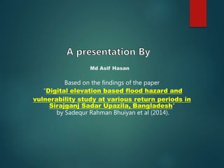 Based on the findings of the paper
“Digital elevation based flood hazard and
vulnerability study at various return periods in
Sirajganj Sadar Upazila, Bangladesh”
by Sadequr Rahman Bhuiyan et al (2014).
Md Asif Hasan
 