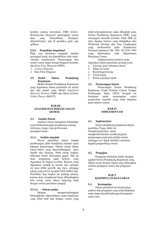 5 
konteks analisa terstruktur, ERD (Entity- 
Relationship Diagram) menetapkan semua 
data yang dimasukkan, disimpan, 
ditransformasi, dan di produksi pada satu 
aplikasi. 
2.4.2. Pemodelan fungsional 
Pada saat informasi mengalir melalui 
perangkat lunak, dia dimodifikasi oleh suatu 
deretan transformasi. Perancangan dari 
model sistem dapat berupa Diagram Konteks 
dan Data Flow Diagram (DFD). 
1. Contex Diagram 
2. Data Flow Diagram 
2.5. Model Sistem Pendukung 
Keputusan 
Model Sisitem Pendukung Keputusan 
yang digunakan dalam penelitian ini terdiri 
dari dua model yaitu Model Analytical 
Hierrchy Prosess (AHP) dan Multi-Atribute 
Utility Theory (MAUT). 
BAB III 
ANALISIS DAN PERANCANGAN 
SISTEM 
3.1. Analisis Sistem 
Analisis sistem merupakan kebutuhan 
yang difokuskan pada pemahaman tentang 
informasi, fungsi, dan performansi 
perangkat lunak. 
3.1.1. Analisis masalah 
Proses pemilihan lokasi tempat 
pembuangan akhir hendaknya melalui suatu 
tahapan penyaringan. Dalam setiap tahap, 
lokasi-lokasi yang dipertimbangkan akan 
dipilih dan disaring. Pada setiap tingkat, 
beberapa lokasi dinyatakan gugur. Hal ini 
akan tergantung pada kriteria yang 
digunakan di tingkat tersebut. Kriteria yang 
digunakan tambah ke bawah dari saringan 
ini akan lebih spesifik dan rinci, sehingga 
lokasi yang tersisa menjadi lebih sedikit lagi. 
Pemilihan tiap tingkat ini penting artinya, 
karena akan menghemat biaya dibandingkan 
bila setiap calon lokasi langsung diuji 
dengan semua parameter penguji. 
3.1.1.1. Sistem usulan 
Dengan mempertimbangkan 
kemungkinan diperolehnya suatu keputusan 
yang lebih baik dan dengan sistem yang 
telah terkomputerisasi maka dibuatlah suatu 
Sistem Pendukung Keputusan (SPK) yang 
menangani masalah tersebut. Pada SPK ini 
akan dipakai kriteria yang didapatkan dari 
Direktorat Geologi dan Tata Lingkungan 
yang berdasarkan pada Standarisasi 
Nasional Indonesia SK. SNI 03-3241-1994 
yang dikeluarkan oleh Departemen 
Pekerjaan Umum. 
Adapun kriteria-kriteria yang 
digunakan dalam parameter geologi yaitu: 
a. Litologi (jenis bebatuan dasar) 
b. Muka air tanah 
c. Kemiringan lereng 
d. Curah hujan 
e. Potensi gerakan tanah 
3.2. Perancangan Sistem 
Perancangan Sistem Pendukung 
Keputusan Untuk Pentuan Lokasi Tempat 
Pembuangn Akhir (TPA) Sampah ini 
bertujuan untuk menerapkan solusi 
pemecahan masalah yang telah diajukan 
pada analisis sistem. 
BAB IV 
IMPLEMENTASI 
4.1. Implementasi 
Sistem pendukung keputusan dalam 
penelitian Tugas Akhir ini 
diimplementasikan untuk 
mengkonfirmasikan modul program 
perancangan pada para pelaku sistem 
sehingga user dapat memberi masukan 
kepada pengembang sistem. 
4.2. Pengujian 
Pengujian dilakukan untuk menguji 
apakah Sistem Pendukung Keputusan yang 
dibuat sesuai dengan tujuan yang diharapkan 
melalui pengujian sistem dan pengujian 
user. 
BAB V 
KESIMPULAN DAN SARAN 
5.1. Kesimpulan 
Dalam penelitian ini berdasarkan 
analisis dan pengujian yang telah dilakukan 
maka dapat diambil beberapa kesimpulan 
antara lain: 
 