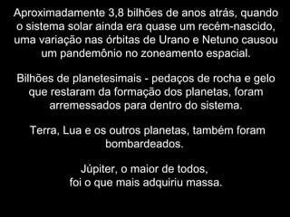 Aproximadamente 3,8 bilhões de anos atrás, quando
o sistema solar ainda era quase um recém-nascido,
uma variação nas órbitas de Urano e Netuno causou
um pandemônio no zoneamento espacial.
Bilhões de planetesimais - pedaços de rocha e gelo
que restaram da formação dos planetas, foram
arremessados para dentro do sistema.
Terra, Lua e os outros planetas, também foram
bombardeados.
Júpiter, o maior de todos,
foi o que mais adquiriu massa.
 