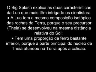 O Big Splash explica as duas características
da Lua que mais têm intrigado os cientistas:
• A Lua tem a mesma composição isotópica
das rochas da Terra, porque o seu precursor
(Theia) se desenvolveu na mesma distância
relativa do Sol;
• Tem uma proporção de ferro bastante
inferior, porque a parte principal do núcleo de
Theia afundou na Terra após a colisão.
 