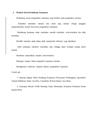 2. Manfaat Sistem Pendukung Keputusan
· Mendukung proses pengambilan keputusan yang berfokus pada pengelolaan persepsi.
· Kehadiran antarmuka manusia atau mesin yang manusia sebagai pengguna
mempertahankan kontrol dari proses pengambilan keputusan.
· Mendukung keputusan untuk membahas masalah terstruktur, semi-terstruktur dan tidak
terstruktur.
· Memiliki kapasitas untuk dialog untuk memperoleh informasi yang diperlukan.
· Telah terintegrasi subsistem sedemikian rupa sehingga dapat berfungsi sebagai sistem
terpadu.
· Membantu memecahkan masalah semi-terstruktur.
· Dukungan manajer dalam mengambil keputusan masalah.
· Meningkatkan efektivitas daripada efisiensi pengambilan keputusan.
Contoh spk :
· 1. Rancang Bangun Sistem Penunjang Keputusan Perencanaan Pembangunan Agroindustri
Terpadu Belimbing Manis (Averrhoa Carambola) Di Kota Depok, Jawa Barat
· 2. Penerapan Metode Profile Matching Untuk Menentukan Kelayakan Pemberian Kredit
Sepeda Motor
 