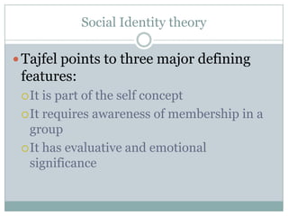 Social Identity theory

 Tajfel points to three major defining
 features:
  It is part of the self concept
  It requires awareness of membership in a
   group
  It has evaluative and emotional
   significance
 