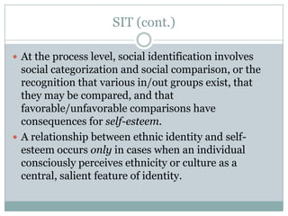 SIT (cont.)

 At the process level, social identification involves
  social categorization and social comparison, or the
  recognition that various in/out groups exist, that
  they may be compared, and that
  favorable/unfavorable comparisons have
  consequences for self-esteem.
 A relationship between ethnic identity and self-
  esteem occurs only in cases when an individual
  consciously perceives ethnicity or culture as a
  central, salient feature of identity.
 