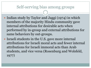 Self-serving bias among groups

 Indian study by Taylor and Jaggi (1974) in which
  members of the majority Hindu community gave
  internal attributions for desirable acts when
  performed by in-group and external attributions for
  same behaviors by out-groups.
 Israeli students in the U.S. gave more internal
  attributions for Israeli moral acts and fewer internal
  attributions for Israeli immoral acts than Arab
  students, and vice versa (Rosenburg and Wolsfeld,
  1977)
 