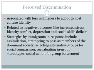 Perceived Discrimination

 Associated with less willingness to adopt to host
  culture identity
 Related to negative outcomes like increased stress,
  identity conflict, depression and social skills deficits
 Strategies by immigrants in response include
  assimilation, attempting to pass as members of the
  dominant society, selecting alternative groups for
  social comparison, reevaluating in-group
  stereotypes, social action for group betterment
 