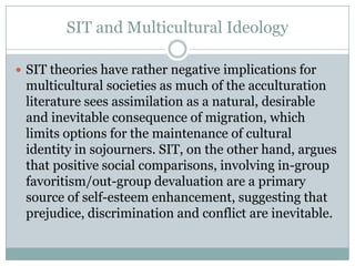 SIT and Multicultural Ideology

 SIT theories have rather negative implications for
 multicultural societies as much of the acculturation
 literature sees assimilation as a natural, desirable
 and inevitable consequence of migration, which
 limits options for the maintenance of cultural
 identity in sojourners. SIT, on the other hand, argues
 that positive social comparisons, involving in-group
 favoritism/out-group devaluation are a primary
 source of self-esteem enhancement, suggesting that
 prejudice, discrimination and conflict are inevitable.
 