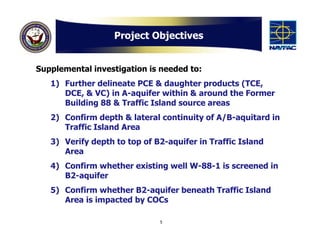 Project Objectives


Supplemental investigation is needed to:
   1) Further delineate PCE & daughter products (TCE,
      DCE, & VC) in A-aquifer within & around the Former
      Building 88 & Traffic Island source areas
   2) Confirm depth & lateral continuity of A/B-aquitard in
      Traffic Island Area
   3) Verify depth to top of B2-aquifer in Traffic Island
      Area
   4) Confirm whether existing well W-88-1 is screened in
      B2-aquifer
   5) Confirm whether B2-aquifer beneath Traffic Island
      Area is impacted by COCs

                              5
 