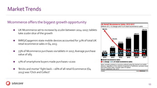 11
Mcommerce offers the biggest growth opportunity
 UK Mcommerce set to increase by £12bn between 2014-2017; tablets
take £10bn slice of the growth
 IMRG/Capgemini state mobile devices accounted for 32% of total UK
retail ecommerce sales in Q4 2013
 73% of Mcommerce purchases via tablets in 2017;Average purchase
value of £83
 17% of smartphone buyers made purchases <£200
 ‘Bricks and mortar’ fight back – 16% of all retail Ecommerce (Q4
2013) was ‘Click and Collect’
MarketTrends
 