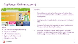 23
Appliances Online (ao.com)
Solution
 Started by undercutting, but then became fanatical about
service and combined online and offline customer experience
management
 Heavily invested in product video content, social media, and
SEO
 Users can login with Facebook and see which products their
friends have liked – building brand trust
 Customer experience starts at search results, continues
through a rich web experience, and follows right through to a
text message from your driver on the day of delivery
Results
 40% annual revenue growth for 2013
 1m fans on Facebook
 40% increase in video views
 Captured 24% of the market
 Took £86m in one day
 