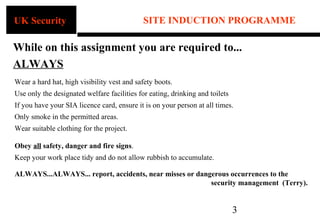 UK Security                                  SITE INDUCTION PROGRAMME

While on this assignment you are required to...
ALWAYS
Wear a hard hat, high visibility vest and safety boots.
Use only the designated welfare facilities for eating, drinking and toilets
If you have your SIA licence card, ensure it is on your person at all times.
Only smoke in the permitted areas.
Wear suitable clothing for the project.

Obey all safety, danger and fire signs.
Keep your work place tidy and do not allow rubbish to accumulate.

ALWAYS...ALWAYS... report, accidents, near misses or dangerous occurrences to the
                                                         security management (Terry).


                                                                              3
 