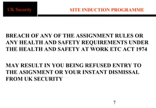 UK Security       SITE INDUCTION PROGRAMME




BREACH OF ANY OF THE ASSIGNMENT RULES OR
ANY HEALTH AND SAFETY REQUIREMENTS UNDER
THE HEALTH AND SAFETY AT WORK ETC ACT 1974

MAY RESULT IN YOU BEING REFUSED ENTRY TO
THE ASIGNMENT OR YOUR INSTANT DISMISSAL
FROM UK SECURITY



                                7
 