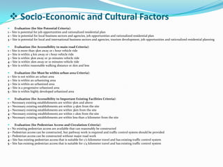  Evaluation (for Site Potential Criteria):
1 – Site is potential for job opportunities and rationalized residential plan
2 – Site is potential for local business sectors and agencies, job opportunities and rationalized residential plan
3 – Site is potential for local and international business sectors and agencies, tourism development, job opportunities and rationalized residential planning
 Evaluation (for Accessibility to main road Criteria):
1 – Site is more than 5km away or 1 hour vehicle ride
2 – Site is within 4 km away or 1 hour vehicle ride
3 – Site is within 3km away or 30 minutes vehicle ride
4 – Site is within 2km away or 10 minutes vehicle ride
5 – Site is within reasonable walking distance or 1km and less
 Evaluation (for Must be within urban area Criteria):
1 – Site is not within an urban area
2 – Site is within an urbanizing area
3 – Site is within an urbanized area
4 – Site is a progressive urbanized area
5 – Site is within highly developed urbanized area
 Evaluation (for Accessibility to Important Existing Facilities Criteria):
1 – Necessary existing establishments are within 5km and above
2 – Necessary existing establishments are within 3-5km from the site
3 – Necessary existing establishments are within 3km from the site
4 – Necessary existing establishments are within 1-2km from the site
5 – Necessary existing establishments are within less than a kilometer from the site
 Evaluation (for Pedestrian Access and Circulation Criteria):
1 – No existing pedestrian access are available that can reasonably be constructed
2 – Pedestrian access can be constructed, but pathway work is required and traffic control system should be provided
3 – Pedestrian access can be constructed without major road work
4 – Site has existing pedestrian access that is suitable for 1/2 kilometer travel and has existing traffic control system
5 – Site has existing pedestrian access that is suitable for 1/4 kilometer travel and has existing traffic control system
 Socio-Economic and Cultural Factors
 