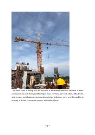 ~ 8 ~
This tower crane is mainly used for high rise as the normal crane has limitation to move
construction materials from ground to higher floor. Normally, plywood, rebars, BRC, bricks,
sand, cements and all necessary construction materials for finishes works need this machine to
move up so that the construction progress will not be delayed.
 