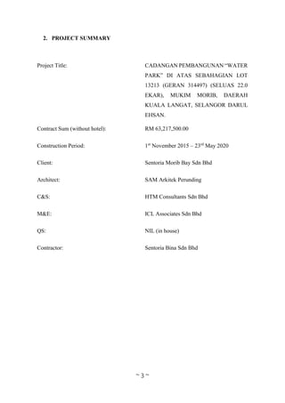 ~ 3 ~
2. PROJECT SUMMARY
Project Title: CADANGAN PEMBANGUNAN “WATER
PARK” DI ATAS SEBAHAGIAN LOT
13213 (GERAN 314497) (SELUAS 22.0
EKAR), MUKIM MORIB, DAERAH
KUALA LANGAT, SELANGOR DARUL
EHSAN.
Contract Sum (without hotel): RM 63,217,500.00
Construction Period: 1st
November 2015 – 23rd
May 2020
Client: Sentoria Morib Bay Sdn Bhd
Architect: SAM Arkitek Perunding
C&S: HTM Consultants Sdn Bhd
M&E: ICL Associates Sdn Bhd
QS: NIL (in house)
Contractor: Sentoria Bina Sdn Bhd
 