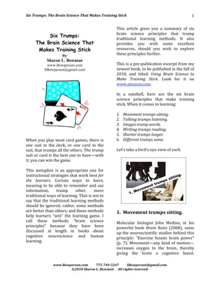 Six Trumps: The Brain Science That Makes Training Stick                                            1 

                                                       This  article  gives  you  a  summary  of  six 
                                                       brain  science  principles  that  trump 
           Six Trumps:
                                                       traditional  learning  methods.  It  also 
      The Brain Science That                           provides  you  with  some  excellent 
       Makes Training Stick                            resources,  should  you  wish  to  explore 
                    by                                 these principles further.  
             Sharon L. Bowman                           
            www.Bowperson.com                          This is a pre‐publication excerpt from my 
           SBowperson@gmail.com                        newest book, to be published in the fall of 
                                                       2010,  and  titled:  Using  Brain  Science  to 
                                                       Make  Training  Stick.  Look  for  it  on 
                                                       www.amazon.com. 
                                                        
                                                       In  a  nutshell,  here  are  the  six  brain 
                                                       science  principles  that  make  training 
                                                       stick. When it comes to learning: 
                                                        
                                                       1. Movement trumps sitting. 
                                                       2. Talking trumps listening. 
                                                       3. Images trump words. 
                                                       4. Writing trumps reading. 
 
                                                       5. Shorter trumps longer.  
When you play most card games, there is                6. Different trumps same. 
one  suit  in  the  deck,  or  one  card  in  the       
suit, that trumps all the others. The trump            Let’s take a bird’s‐eye view of each. 
suit or card is the best one to have—with               
it, you can win the game.                                                                          
 
This  metaphor  is  an  appropriate  one  for 
instructional strategies that work best for 
the  learners.  Certain  ways  to  learn, 
meaning  to  be  able  to  remember  and  use 
information,        trump       other,     more 
traditional ways of learning. That is not to 
say  that  the  traditional  learning  methods 
                                                                                                
should be ignored; rather, some methods 
are better than others, and these methods              1. Movement trumps sitting. 
help  learners  “win”  the  learning  game.  I          
call  these  methods  “brain  science                  Molecular  biologist  John  Medina,  in  his 
principles”  because  they  have  been                 powerful  book  Brain  Rules  (2008),  sums 
discussed  at  length  in  books  about                up the neuroscientific studies behind this 
cognitive  neuroscience  and  human                    principle:  “Exercise  boosts  brain  power” 
learning.                                              (p.  7).  Movement—any  kind  of  motion—
                                                       increases  oxygen  to  the  brain,  thereby 
                                                       giving  the  brain  a  cognitive  boost. 

                 www.Bowperson.com          775­749­5247          SBowperson@gmail.com 
                         ©2010 Sharon L. Bowman     All rights reserved. 
 