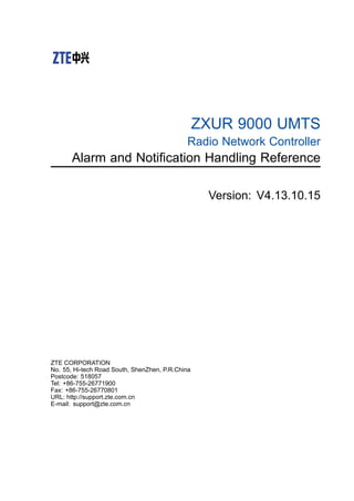 ZXUR 9000 UMTS
Radio Network Controller
Alarm and Notification Handling Reference
Version: V4.13.10.15
ZTE CORPORATION
No. 55, Hi-tech Road South, ShenZhen, P.R.China
Postcode: 518057
Tel: +86-755-26771900
Fax: +86-755-26770801
URL: http://support.zte.com.cn
E-mail: support@zte.com.cn
 