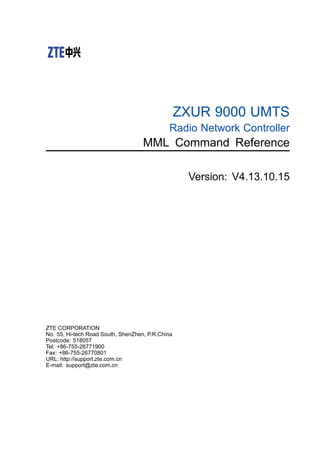 ZXUR 9000 UMTS
Radio Network Controller
MML Command Reference
Version: V4.13.10.15
ZTE CORPORATION
No. 55, Hi-tech Road South, ShenZhen, P.R.China
Postcode: 518057
Tel: +86-755-26771900
Fax: +86-755-26770801
URL: http://support.zte.com.cn
E-mail: support@zte.com.cn
 