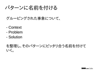 パターンに名前を付ける
グルーピングされた事象について、
- Context
- Problem
- Solution
を整理し、そのパターンにピッタリ合う名前を付けて
いく。
 