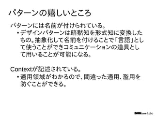 パターンの嬉しいところ
パターンには名前が付けられている。
●
デザインパターンは暗黙知を形式知に変換した
もの。抽象化して名前を付けることで「言語」とし
て使うことができコミュニケーションの道具とし
て用いることが可能になる。
Contextが記述されている。
●
適用領域がわかるので、間違った適用、濫用を
防ぐことができる。
 