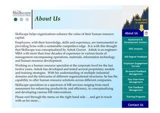 About Us
Assessment &
Development Centers
DISC Analysis
Employee Engagement
Surveys
Exit Feedback
Management
360 Degree Feedback
Training Programs
Contact Us
On-board Feedback
Management
Please click
to explore!
Stay Interviews
Management
Skillscape helps organizations enhance the value of their human resource
capital.
Employees, with their knowledge, skills and experience, are instrumental in
providing firms with a sustainable competitive edge. It is with this thought
that Skillscape was conceptualized by Ashok Grover. Ashok is an engineer-
MBA with more than four decades of experience in various facets of
management encompassing operations, materials, information technology
and human resource development.
Working as a human resource specialist at the corporate level for the last
twelve years, Ashok has developed and tested several proprietary models
and training strategies. With his understanding of multiple industrial
domains and the intricacies of different organizational structures, he has the
capability to offer human resource solutions across different companies.
Skillscape specializes in a spectrum of HR services ranging from need
assessment for enhancing productivity and efficiency, to conceptualizing
and developing various HR interventions.
Please surf through the menu on the right hand side … and get in touch
with us for more…
About Us
Contact Us
 