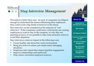 About Us
Assessment &
Development Centers
DISC Analysis
Employee Engagement
Surveys
Exit Feedback
Management
360 Degree Feedback
Training Programs
Contact Us
On-board Feedback
Management
Please click
to explore!
Stay Interviews
Management
Prevention is better than cure. As such, if companies are diligent
enough to understand the factors influencing their employees,
they could avoid a big chunk of turnover in the future.
Stay interview can be considered as the antonym of “exit
interview”. If the companies could know what factors are causing
employees to want to stay in the company, or why they are
planning to leave, it was possible to take some proactive action to
avoid their departure.
Stay interviews create an impact in the following ways:
Create healthy and stress-free work environment.
Being pro-active in nature, pre-empts many damaging
situations.
Employees feel valued thus improving their engagement.
Improve relationships and teamwork.
Help reduce unwanted employee turnover.
Stay Interview Management
 