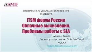 ITSM форум России
Облачные вычисления.
Проблемы работы с SLA
Управление ИТ-услугами в аутсорсинге
15/04/2015
Михаил Козлов
Директор по развитию ГК ActiveCloud,
RCCPA
mkozloff@activecloud.com
 