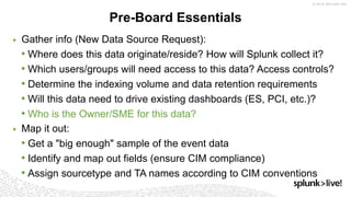 ▶ Gather info (New Data Source Request):
• Where does this data originate/reside? How will Splunk collect it?
• Which users/groups will need access to this data? Access controls?
• Determine the indexing volume and data retention requirements
• Will this data need to drive existing dashboards (ES, PCI, etc.)?
• Who is the Owner/SME for this data?
▶ Map it out:
• Get a "big enough" sample of the event data
• Identify and map out fields (ensure CIM compliance)
• Assign sourcetype and TA names according to CIM conventions
Pre-Board Essentials
 