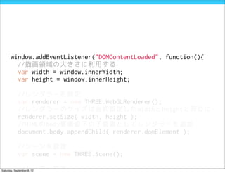 window.addEventListener("DOMContentLoaded", function(){
         //描画領域の大きさに利用する
         var width = window.innerWidth;
         var height = window.innerHeight;

            //レンダラーを設定
            var renderer = new THREE.WebGLRenderer();
            //レンダラーのサイズは当初設定したwidthとheightと同じに
            renderer.setSize( width, height );
            //HTMLのbody要素直下の子要素としてレンダラーを追加
            document.body.appendChild( renderer.domElement );

            //シーンを設定
            var scene = new THREE.Scene();

            //カメラを設定
Saturday, September 8, 12
 