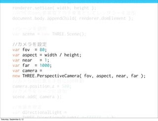 //レンダラーのサイズは当初設定したwidthとheightと同じに
            renderer.setSize( width, height );
            //HTMLのbody要素直下の子要素としてレンダラーを追加
            document.body.appendChild( renderer.domElement );

            //シーンを設定
            var scene = new THREE.Scene();

            //カメラを設定
            var fov = 80;
            var aspect = width / height;
            var near   = 1;
            var far = 1000;
            var camera =
            new THREE.PerspectiveCamera( fov, aspect, near, far );
            //カメラの位置を手前に500移動
            camera.position.z = 500;
            //カメラをシーンに追加
            scene.add( camera );

            //光源を設定
            var directionalLight =
            new THREE.DirectionalLight( 0xffffff, 3 );
Saturday, September 8, 12
 