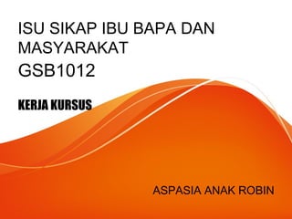 ISU SIKAP IBU BAPA DAN
MASYARAKAT
GSB1012
KERJA KURSUS
ASPASIA ANAK ROBIN
 