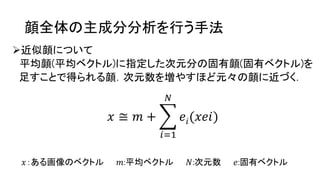 顔全体の主成分分析を行う手法
近似顔について
平均顔(平均ベクトル)に指定した次元分の固有顔(固有ベクトル)を
足すことで得られる顔．次元数を増やすほど元々の顔に近づく．
𝑥 ≅ 𝑚 +
𝑖=1
𝑁
𝑒𝑖(𝑥𝑒𝑖)
𝑥：ある画像のベクトル 𝑚:平均ベクトル 𝑁:次元数 𝑒:固有ベクトル
 