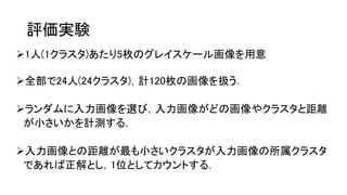 評価実験
1人(1クラスタ)あたり5枚のグレイスケール画像を用意
全部で24人(24クラスタ)，計120枚の画像を扱う．
ランダムに入力画像を選び，入力画像がどの画像やクラスタと距離
が小さいかを計測する．
入力画像との距離が最も小さいクラスタが入力画像の所属クラスタ
であれば正解とし，1位としてカウントする．
 